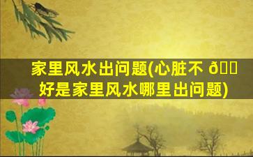 家里风水出问题(心脏不 🐠 好是家里风水哪里出问题)